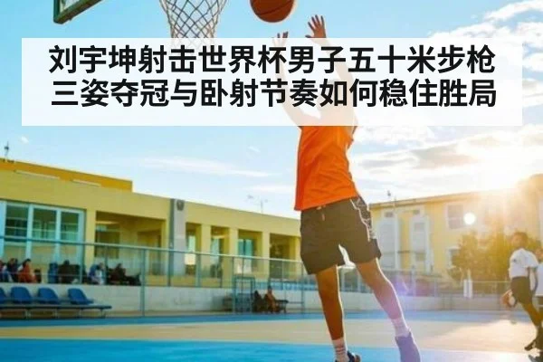 刘宇坤射击世界杯男子五十米步枪三姿夺冠与卧射节奏如何稳住胜局