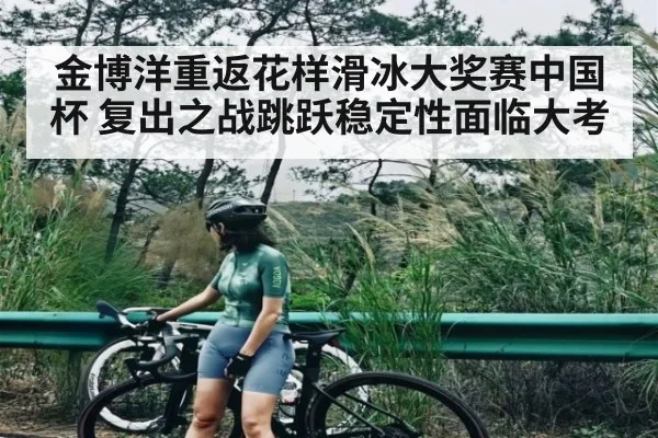 金博洋重返花样滑冰大奖赛中国杯 复出之战跳跃稳定性面临大考